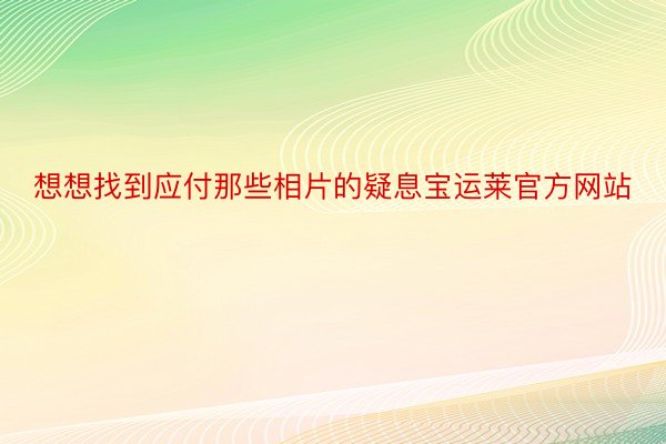 想想找到应付那些相片的疑息宝运莱官方网站