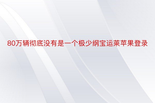 80万辆彻底没有是一个极少纲宝运莱苹果登录