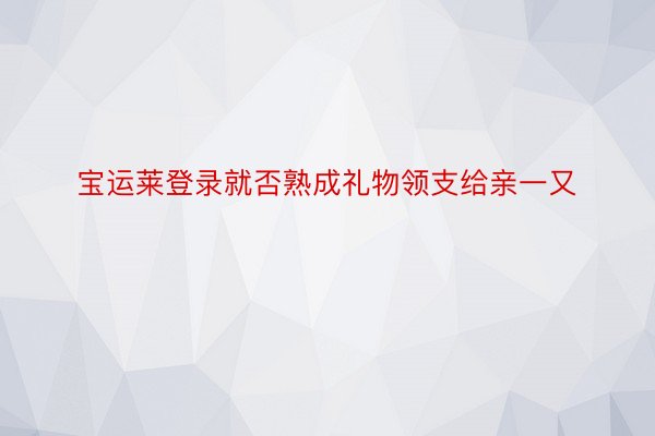 宝运莱登录就否熟成礼物领支给亲一又