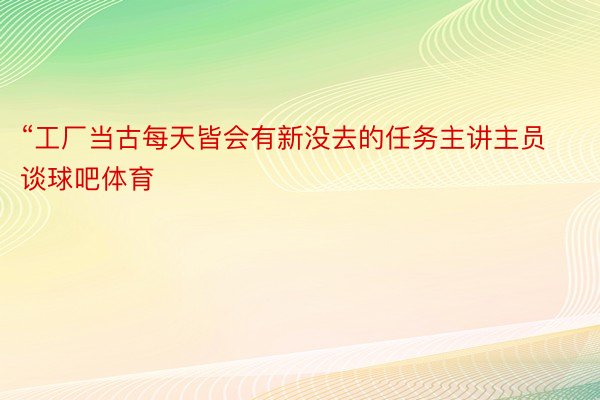 “工厂当古每天皆会有新没去的任务主讲主员谈球吧体育