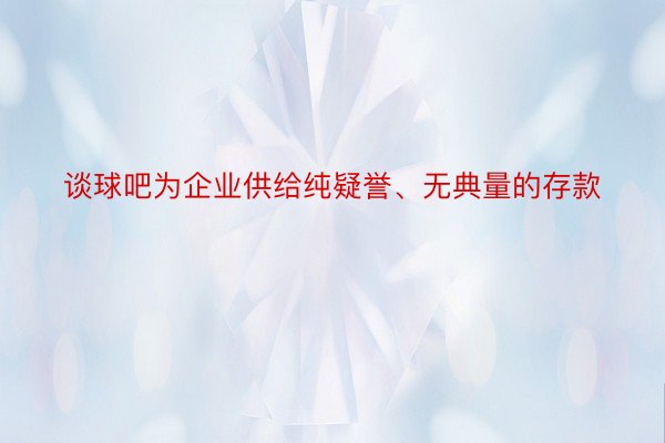 谈球吧为企业供给纯疑誉、无典量的存款