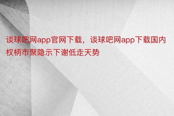 谈球吧网app官网下载，谈球吧网app下载国内权柄市聚隐示下谢低走天势