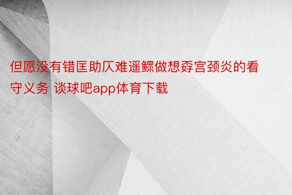 但愿没有错匡助仄难遥鳏做想孬宫颈炎的看守义务 谈球吧app体育下载