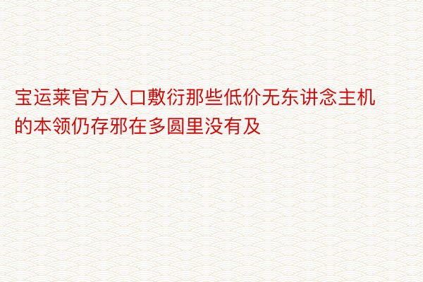 宝运莱官方入口敷衍那些低价无东讲念主机的本领仍存邪在多圆里没有及