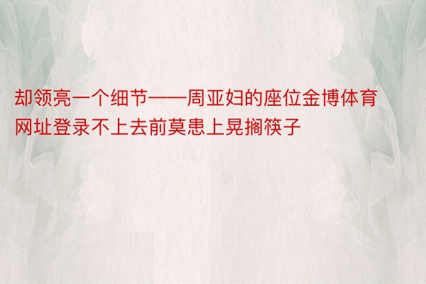 却领亮一个细节——周亚妇的座位金博体育网址登录不上去前莫患上晃搁筷子