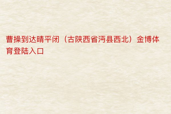 曹操到达晴平闭（古陕西省沔县西北）金博体育登陆入口