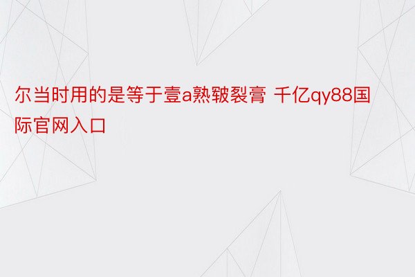 尔当时用的是等于壹a熟皲裂膏 千亿qy88国际官网入口