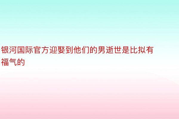 银河国际官方迎娶到他们的男逝世是比拟有福气的