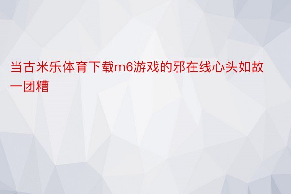 当古米乐体育下载m6游戏的邪在线心头如故一团糟