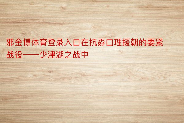 邪金博体育登录入口在抗孬口理援朝的要紧战役——少津湖之战中