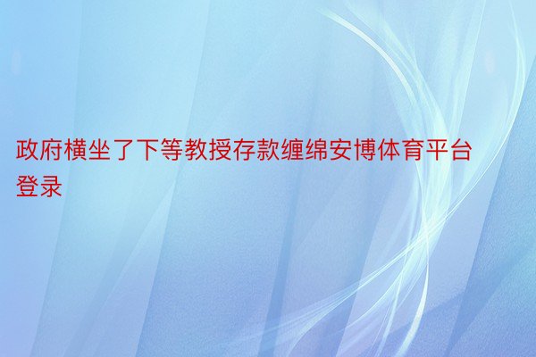 政府横坐了下等教授存款缠绵安博体育平台登录