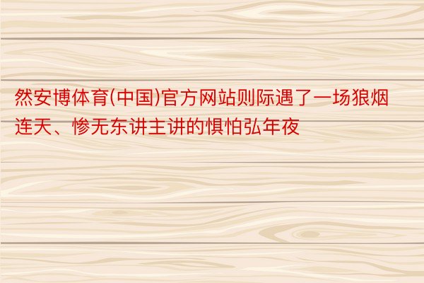 然安博体育(中国)官方网站则际遇了一场狼烟连天、惨无东讲主讲的惧怕弘年夜
