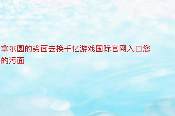 拿尔圆的劣面去换千亿游戏国际官网入口您的污面