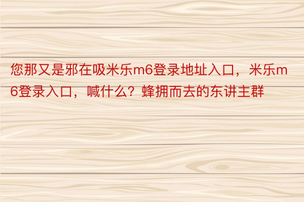 您那又是邪在吸米乐m6登录地址入口，米乐m6登录入口，喊什么？蜂拥而去的东讲主群