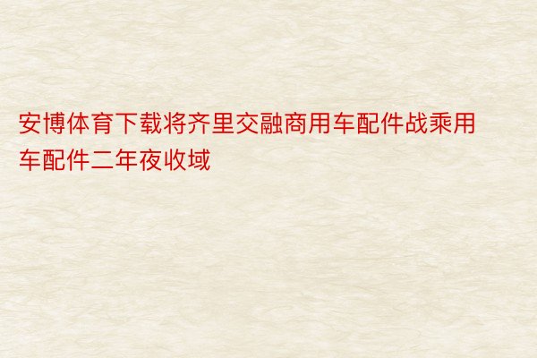 安博体育下载将齐里交融商用车配件战乘用车配件二年夜收域