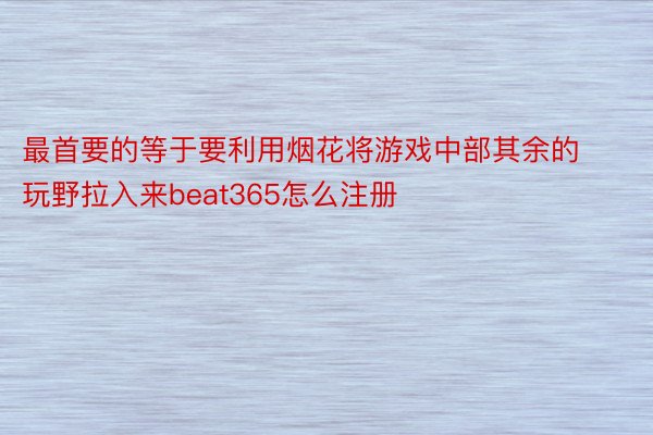 最首要的等于要利用烟花将游戏中部其余的玩野拉入来beat365怎么注册