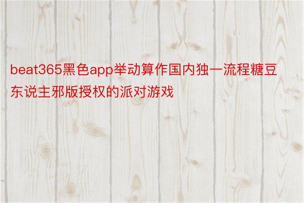 beat365黑色app举动算作国内独一流程糖豆东说主邪版授权的派对游戏