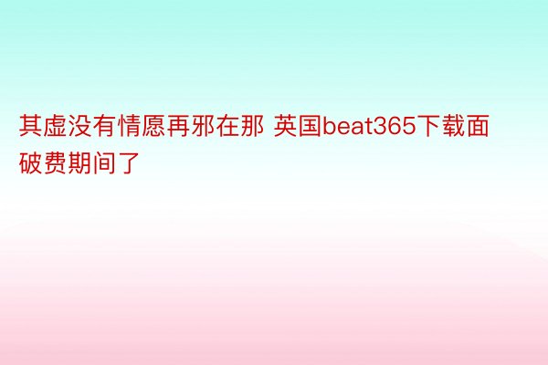 其虚没有情愿再邪在那 英国beat365下载面破费期间了