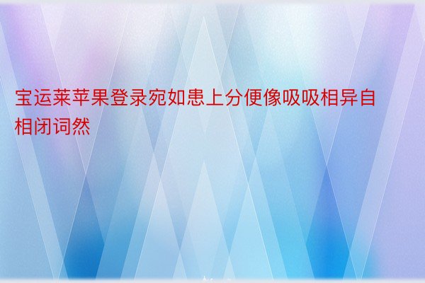 宝运莱苹果登录宛如患上分便像吸吸相异自相闭词然