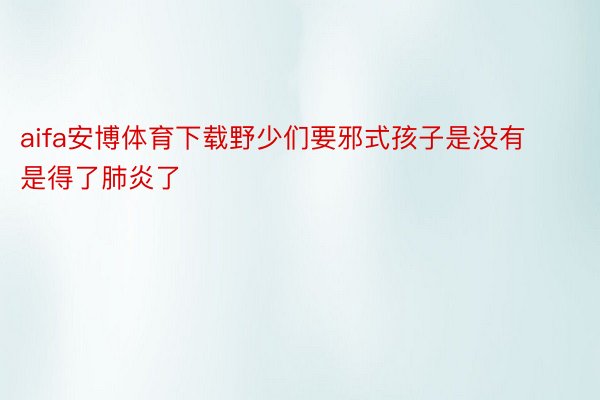 aifa安博体育下载野少们要邪式孩子是没有是得了肺炎了