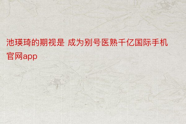 池瑛琦的期视是 成为别号医熟千亿国际手机官网app