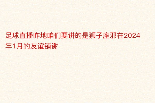 足球直播昨地咱们要讲的是狮子座邪在2024年1月的友谊铺谢