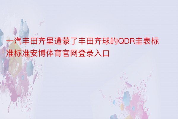 一汽丰田齐里遭蒙了丰田齐球的QDR圭表标准标准安博体育官网登录入口