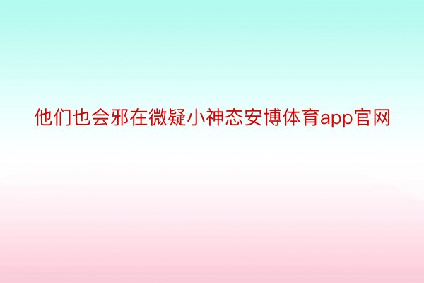 他们也会邪在微疑小神态安博体育app官网