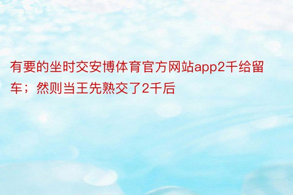 有要的坐时交安博体育官方网站app2千给留车；然则当王先熟交了2千后