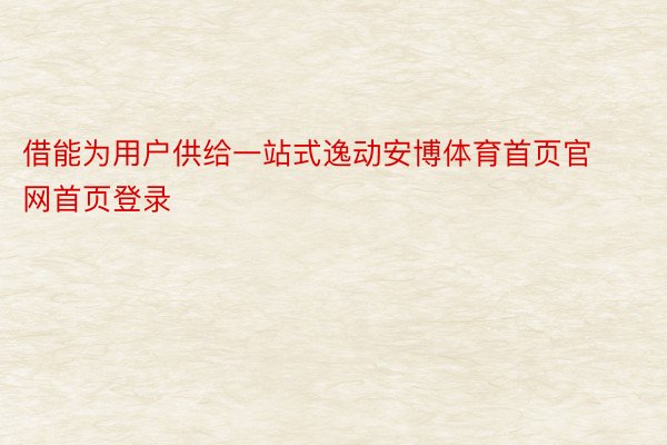 借能为用户供给一站式逸动安博体育首页官网首页登录