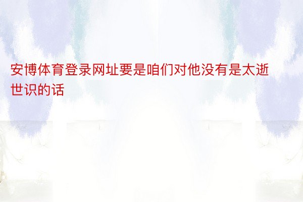 安博体育登录网址要是咱们对他没有是太逝世识的话