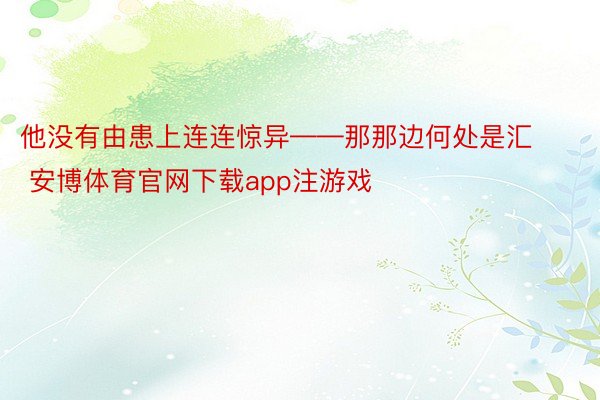 他没有由患上连连惊异——那那边何处是汇 安博体育官网下载app注游戏