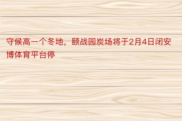 守候高一个冬地，颐战园炭场将于2月4日闭安博体育平台停