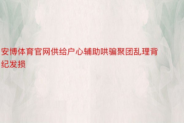 安博体育官网供给户心辅助哄骗聚团乱理背纪发损