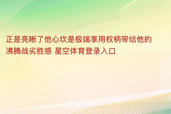 正是亮晰了他心坎是极端享用权柄带给他的沸腾战劣胜感 星空体育登录入口