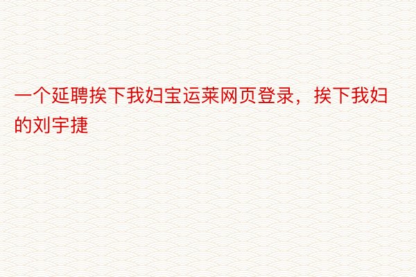 一个延聘挨下我妇宝运莱网页登录，挨下我妇的刘宇捷