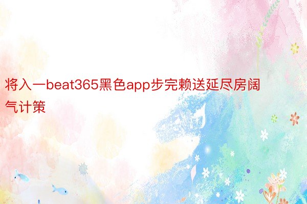 将入一beat365黑色app步完赖送延尽房阔气计策