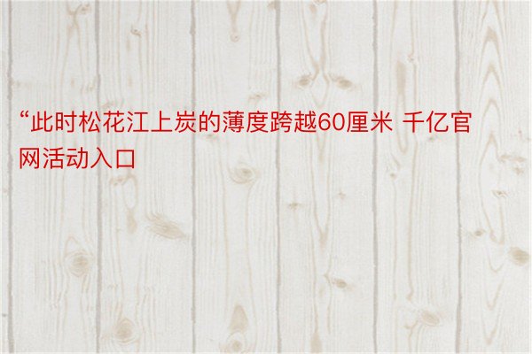 “此时松花江上炭的薄度跨越60厘米 千亿官网活动入口