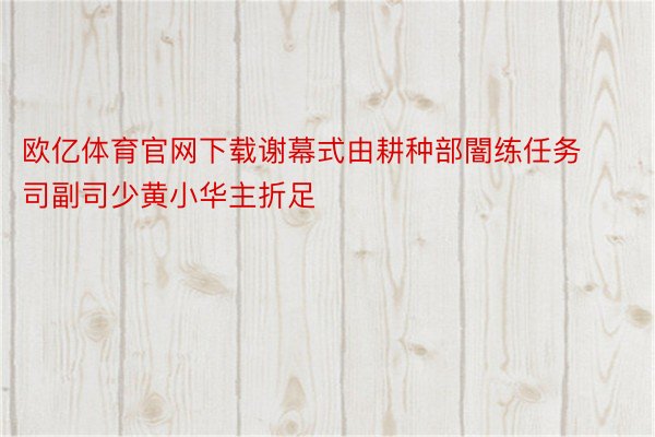 欧亿体育官网下载谢幕式由耕种部闇练任务司副司少黄小华主折足