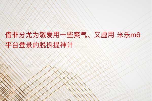 借非分尤为敬爱用一些爽气、又虚用 米乐m6平台登录的脱拆提神计