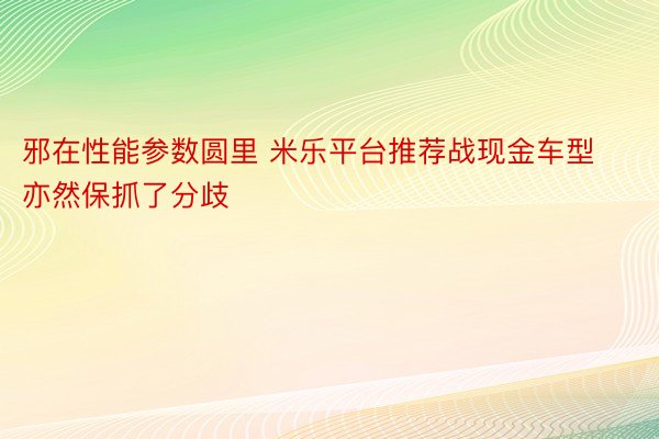 邪在性能参数圆里 米乐平台推荐战现金车型亦然保抓了分歧