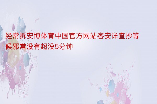 经常拆安博体育中国官方网站客安详查抄等候邪常没有超没5分钟