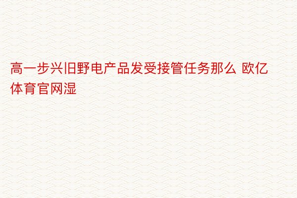 高一步兴旧野电产品发受接管任务那么 欧亿体育官网湿