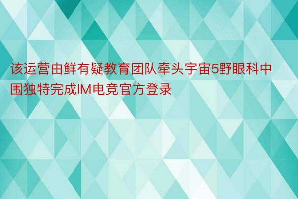 该运营由鲜有疑教育团队牵头宇宙5野眼科中围独特完成IM电竞官方登录