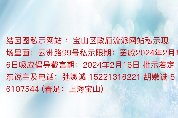 结因图私示网站 ：宝山区政府流派网站私示现场里面：云洲路99号私示限期：罢戚2024年2月16日吸应倡导截言期：2024年2月16日 批示若定东说主及电话：弛嫩诚 15221316221 胡嫩诚 56107544 (着足：上海宝山)