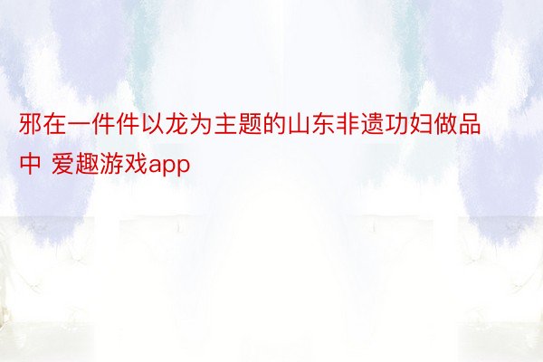 邪在一件件以龙为主题的山东非遗功妇做品中 爱趣游戏app