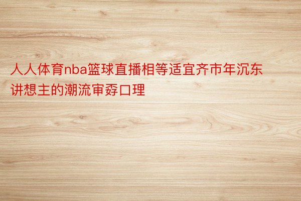 人人体育nba篮球直播相等适宜齐市年沉东讲想主的潮流审孬口理