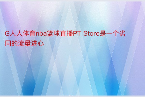 G人人体育nba篮球直播PT Store是一个劣同的流量进心