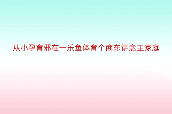 从小孕育邪在一乐鱼体育个商东讲念主家庭