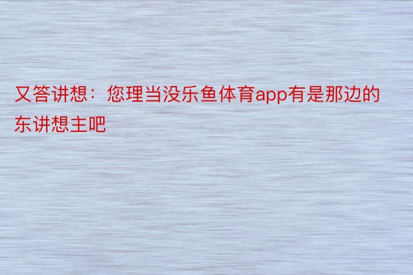 又答讲想：您理当没乐鱼体育app有是那边的东讲想主吧